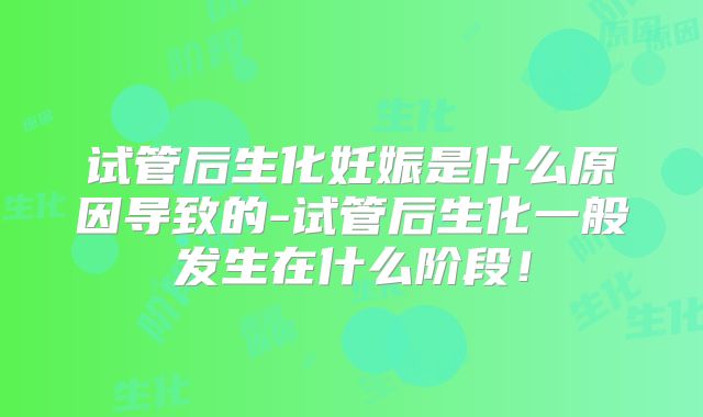 试管后生化妊娠是什么原因导致的-试管后生化一般发生在什么阶段！