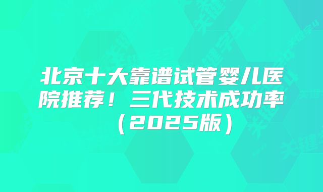北京十大靠谱试管婴儿医院推荐!三代技术成功率(2025版)