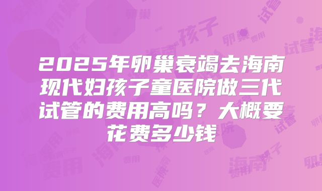 2025年卵巢衰竭去海南现代妇孩子童医院做三代试管的费用高吗？大概要花费多少钱