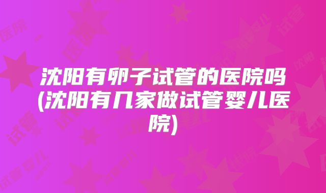 沈阳有卵子试管的医院吗(沈阳有几家做试管婴儿医院)