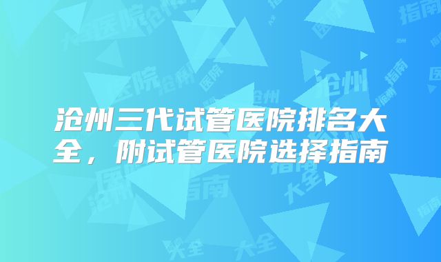 沧州三代试管医院排名大全，附试管医院选择指南