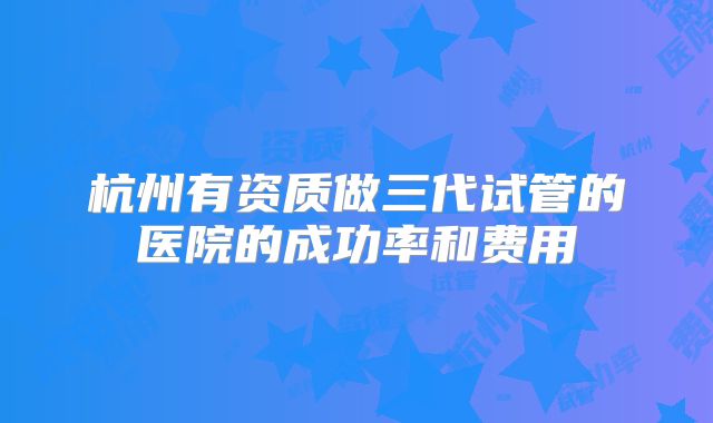 杭州有资质做三代试管的医院的成功率和费用