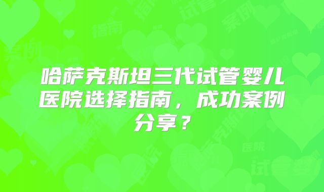 哈萨克斯坦三代试管婴儿医院选择指南,成功案例分享?