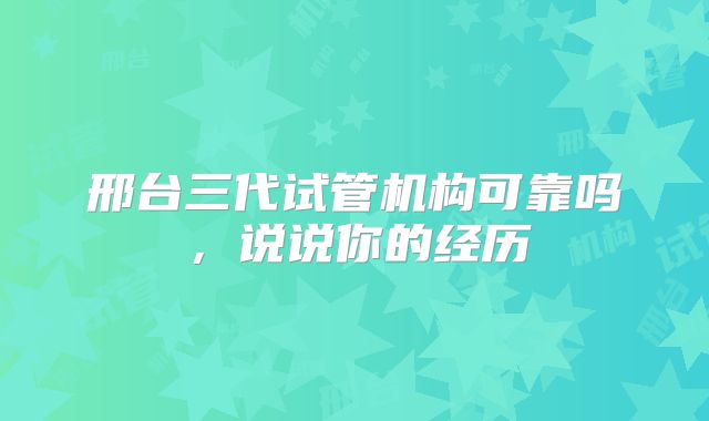 邢台三代试管机构可靠吗，说说你的经历