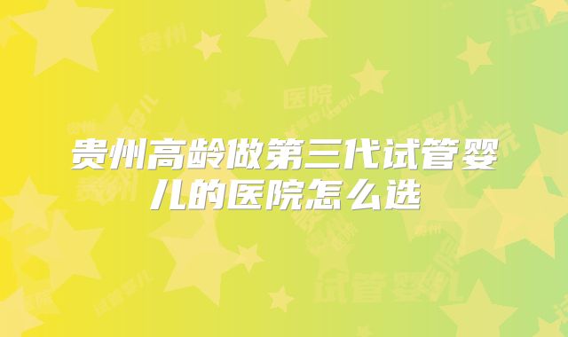 贵州高龄做第三代试管婴儿的医院怎么选