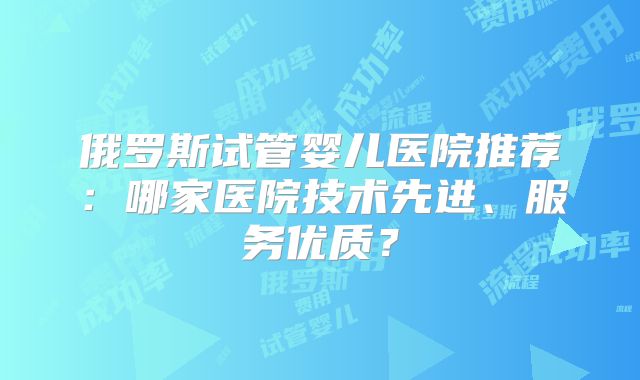 俄罗斯试管婴儿医院推荐:哪家医院技术先进、服务优质?