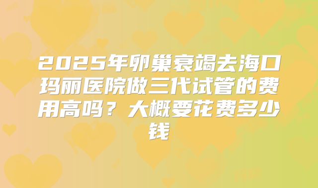 2025年卵巢衰竭去海口玛丽医院做三代试管的费用高吗？大概要花费多少钱