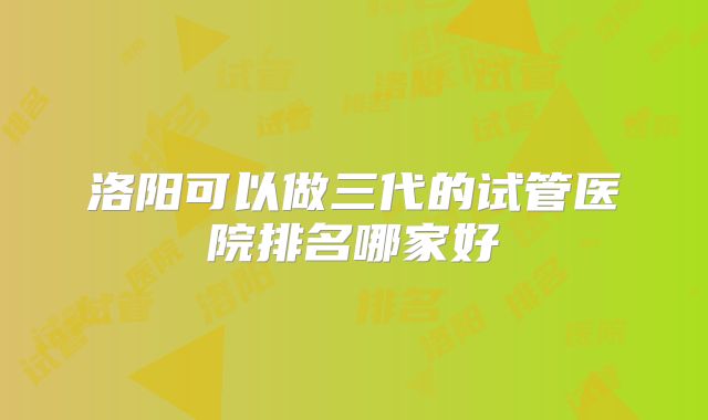 洛阳可以做三代的试管医院排名哪家好