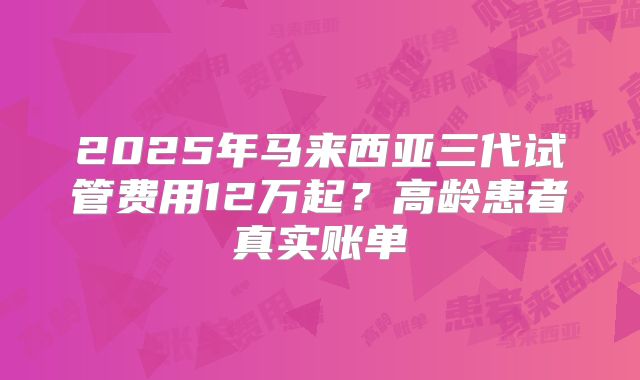 2025年马来西亚三代试管费用12万起？高龄患者真实账单