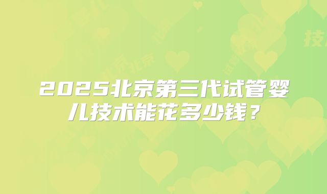 2025北京第三代试管婴儿技术能花多少钱?