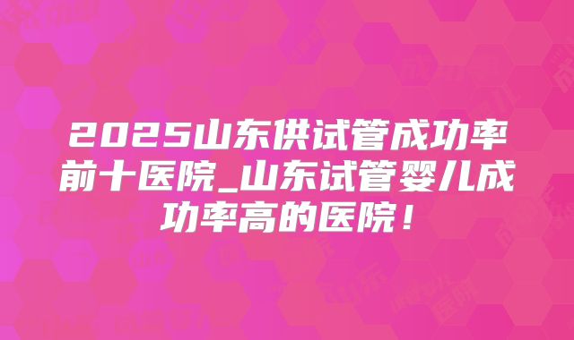 2025山东供试管成功率前十医院_山东试管婴儿成功率高的医院!