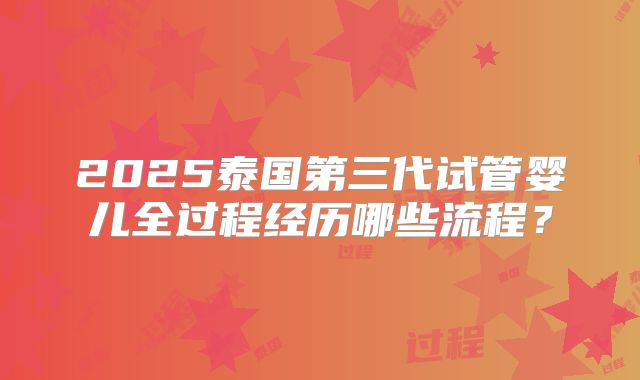 2025泰国第三代试管婴儿全过程经历哪些流程?