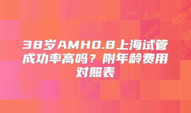 38岁AMH0.8上海试管成功率高吗?附年龄费用对照表