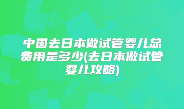 中国去日本做试管婴儿总费用是多少(去日本做试管婴儿攻略)
