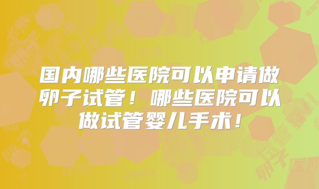 国内哪些医院可以申请做卵子试管!哪些医院可以做试管婴儿手术!