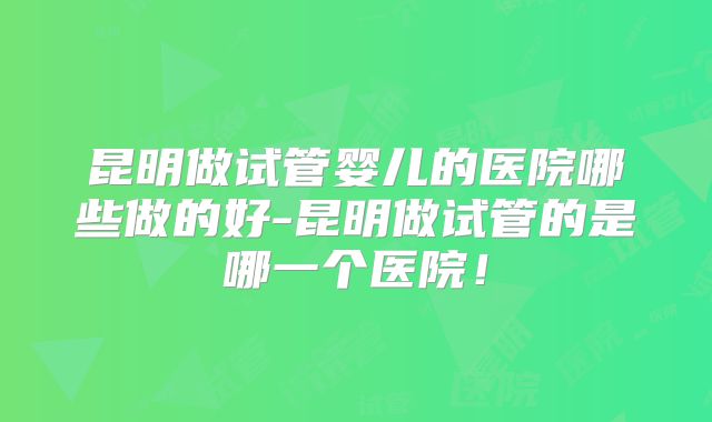 昆明做试管婴儿的医院哪些做的好-昆明做试管的是哪一个医院！