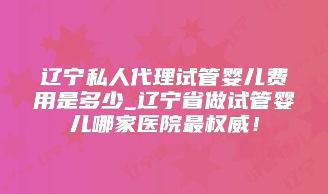 辽宁私人代理试管婴儿费用是多少_辽宁省做试管婴儿哪家医院最权威！