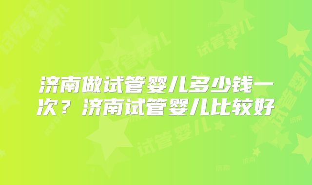 济南做试管婴儿多少钱一次?济南试管婴儿比较好