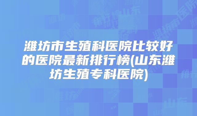 潍坊市生殖科医院比较好的医院最新排行榜(山东潍坊生殖专科医院)