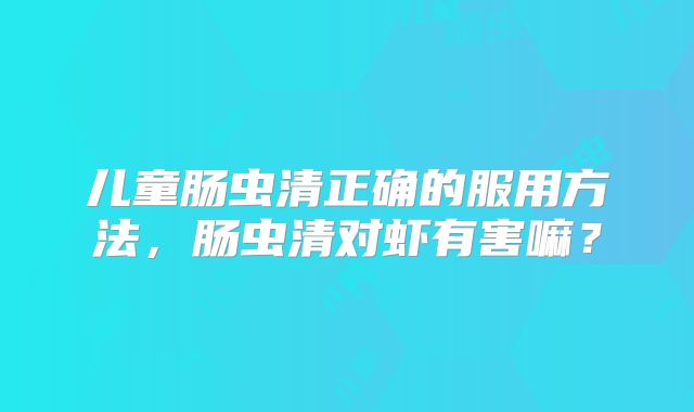 儿童肠虫清正确的服用方法,肠虫清对虾有害嘛?