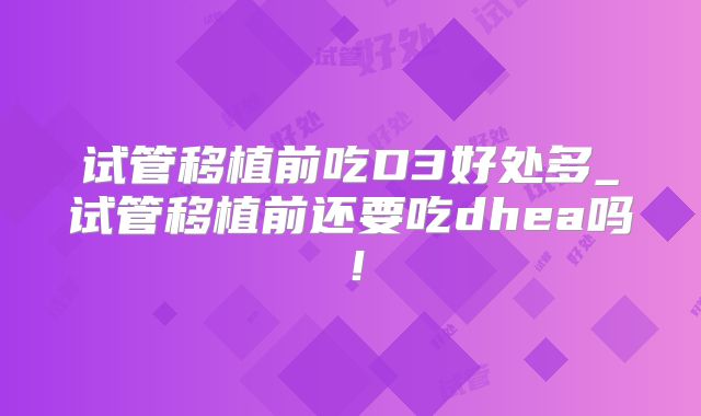 试管移植前吃D3好处多_试管移植前还要吃dhea吗！