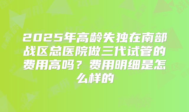 2025年高龄失独在南部战区总医院做三代试管的费用高吗?费用明细是怎么样的