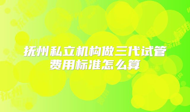 抚州私立机构做三代试管费用标准怎么算