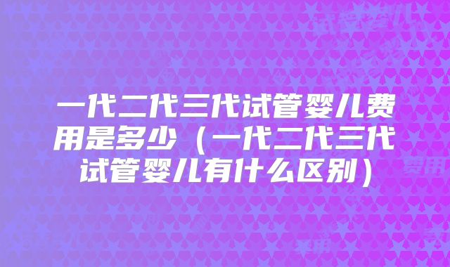 一代二代三代试管婴儿费用是多少（一代二代三代试管婴儿有什么区别）