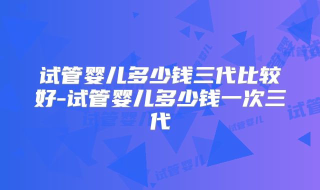 试管婴儿多少钱三代比较好-试管婴儿多少钱一次三代