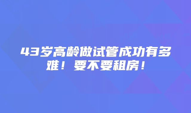 43岁高龄做试管成功有多难!要不要租房!