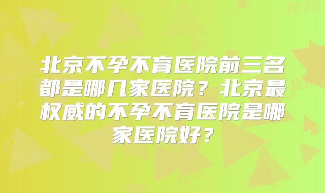 北京不孕不育医院前三名都是哪几家医院？北京最权威的不孕不育医院是哪家医院好？