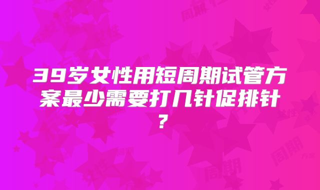 39岁女性用短周期试管方案最少需要打几针促排针?