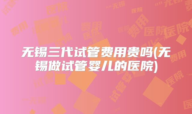 无锡三代试管费用贵吗(无锡做试管婴儿的医院)