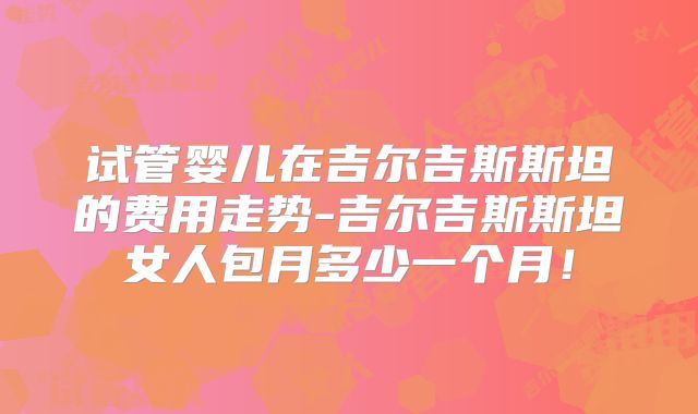 试管婴儿在吉尔吉斯斯坦的费用走势-吉尔吉斯斯坦女人包月多少一个月!