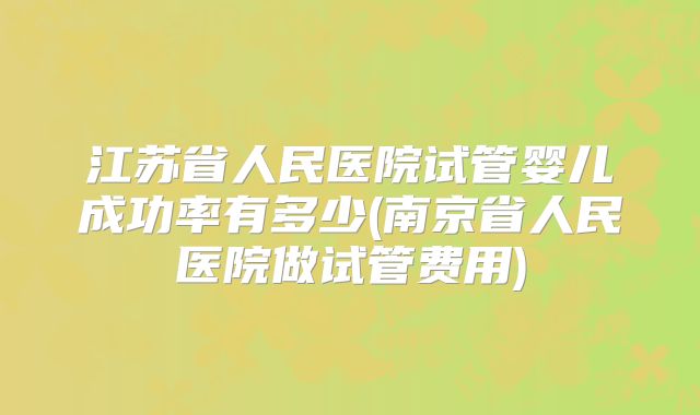 江苏省人民医院试管婴儿成功率有多少(南京省人民医院做试管费用)