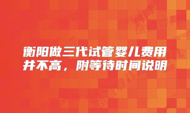 衡阳做三代试管婴儿费用并不高,附等待时间说明