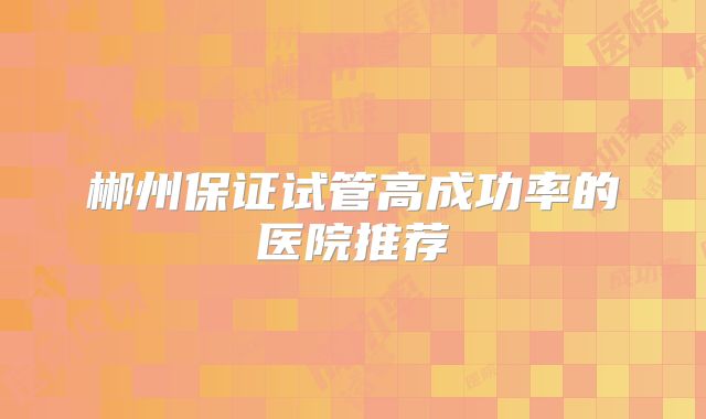 郴州保证试管高成功率的医院推荐