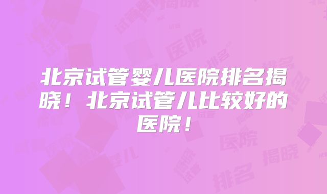 北京试管婴儿医院排名揭晓！北京试管儿比较好的医院！