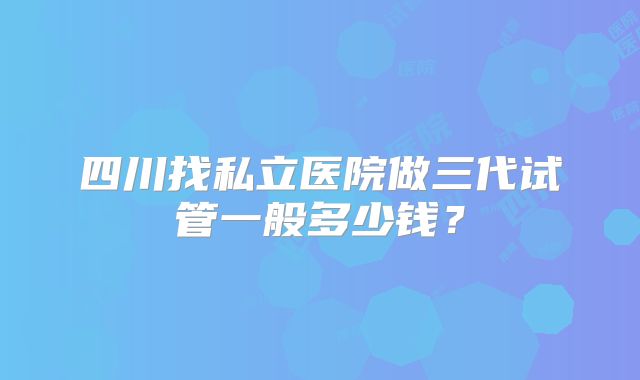 四川找私立医院做三代试管一般多少钱？
