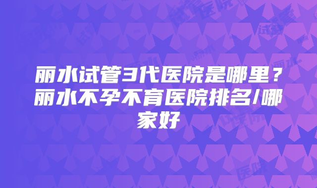 丽水试管3代医院是哪里？丽水不孕不育医院排名/哪家好