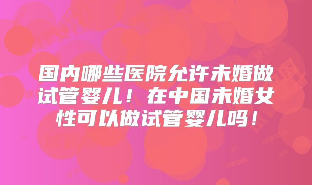 国内哪些医院允许未婚做试管婴儿！在中国未婚女性可以做试管婴儿吗！