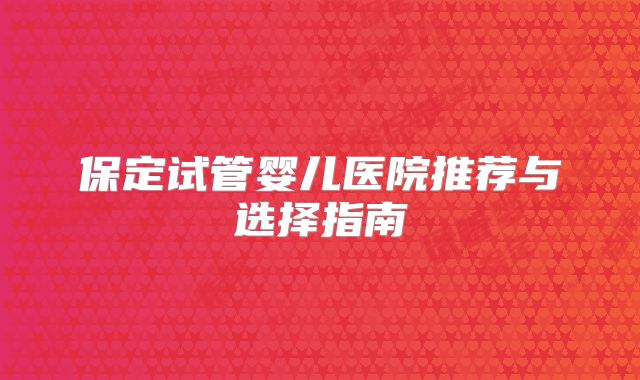保定试管婴儿医院推荐与选择指南