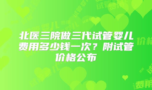 北医三院做三代试管婴儿费用多少钱一次?附试管价格公布