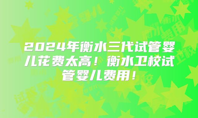 2024年衡水三代试管婴儿花费太高！衡水卫校试管婴儿费用！