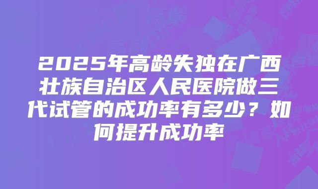 2025年高龄失独在广西壮族自治区人民医院做三代试管的成功率有多少？如何提升成功率