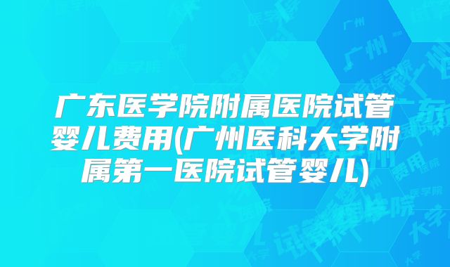 广东医学院附属医院试管婴儿费用(广州医科大学附属第一医院试管婴儿)