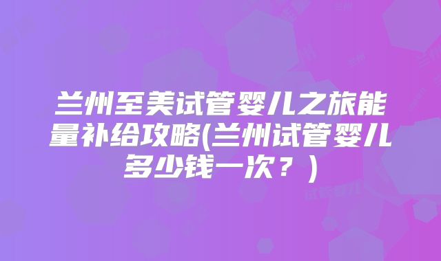 兰州至美试管婴儿之旅能量补给攻略(兰州试管婴儿多少钱一次？)