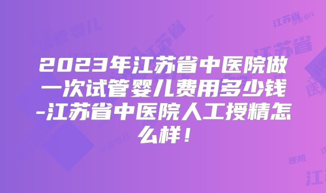 2023年江苏省中医院做一次试管婴儿费用多少钱-江苏省中医院人工授精怎么样！