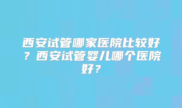 西安试管哪家医院比较好？西安试管婴儿哪个医院好？