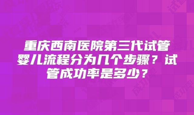 重庆西南医院第三代试管婴儿流程分为几个步骤？试管成功率是多少？